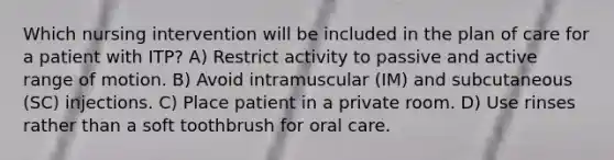 Which nursing intervention will be included in the plan of care for a patient with ITP? A) Restrict activity to passive and active range of motion. B) Avoid intramuscular (IM) and subcutaneous (SC) injections. C) Place patient in a private room. D) Use rinses rather than a soft toothbrush for oral care.