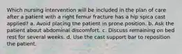 Which nursing intervention will be included in the plan of care after a patient with a right femur fracture has a hip spica cast applied? a. Avoid placing the patient in prone position. b. Ask the patient about abdominal discomfort. c. Discuss remaining on bed rest for several weeks. d. Use the cast support bar to reposition the patient.