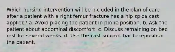 Which nursing intervention will be included in the plan of care after a patient with a right femur fracture has a hip spica cast applied? a. Avoid placing the patient in prone position. b. Ask the patient about abdominal discomfort. c. Discuss remaining on bed rest for several weeks. d. Use the cast support bar to reposition the patient.