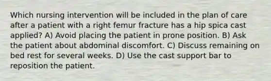 Which nursing intervention will be included in the plan of care after a patient with a right femur fracture has a hip spica cast applied? A) Avoid placing the patient in prone position. B) Ask the patient about abdominal discomfort. C) Discuss remaining on bed rest for several weeks. D) Use the cast support bar to reposition the patient.