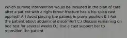 Which nursing intervention would be included in the plan of care after a patient with a right femur fracture has a hip spica cast applied? A.) Avoid placing the patient in prone position B.) Ask the patient about abdominal discomfort C.) Discuss remaining on bed rest for several weeks D.) Use a cast support bar to reposition the patient