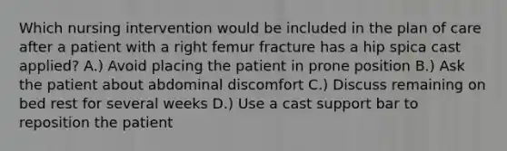 Which nursing intervention would be included in the plan of care after a patient with a right femur fracture has a hip spica cast applied? A.) Avoid placing the patient in prone position B.) Ask the patient about abdominal discomfort C.) Discuss remaining on bed rest for several weeks D.) Use a cast support bar to reposition the patient