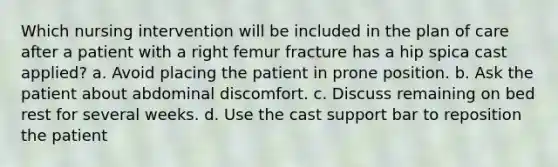 Which nursing intervention will be included in the plan of care after a patient with a right femur fracture has a hip spica cast applied? a. Avoid placing the patient in prone position. b. Ask the patient about abdominal discomfort. c. Discuss remaining on bed rest for several weeks. d. Use the cast support bar to reposition the patient