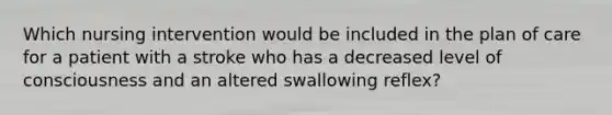 Which nursing intervention would be included in the plan of care for a patient with a stroke who has a decreased level of consciousness and an altered swallowing reflex?