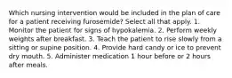 Which nursing intervention would be included in the plan of care for a patient receiving furosemide? Select all that apply. 1. Monitor the patient for signs of hypokalemia. 2. Perform weekly weights after breakfast. 3. Teach the patient to rise slowly from a sitting or supine position. 4. Provide hard candy or ice to prevent dry mouth. 5. Administer medication 1 hour before or 2 hours after meals.