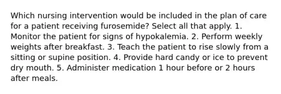 Which nursing intervention would be included in the plan of care for a patient receiving furosemide? Select all that apply. 1. Monitor the patient for signs of hypokalemia. 2. Perform weekly weights after breakfast. 3. Teach the patient to rise slowly from a sitting or supine position. 4. Provide hard candy or ice to prevent dry mouth. 5. Administer medication 1 hour before or 2 hours after meals.