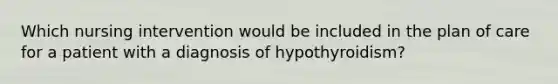 Which nursing intervention would be included in the plan of care for a patient with a diagnosis of hypothyroidism?