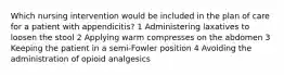 Which nursing intervention would be included in the plan of care for a patient with appendicitis? 1 Administering laxatives to loosen the stool 2 Applying warm compresses on the abdomen 3 Keeping the patient in a semi-Fowler position 4 Avoiding the administration of opioid analgesics