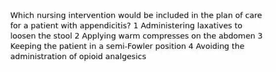 Which nursing intervention would be included in the plan of care for a patient with appendicitis? 1 Administering laxatives to loosen the stool 2 Applying warm compresses on the abdomen 3 Keeping the patient in a semi-Fowler position 4 Avoiding the administration of opioid analgesics