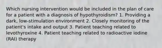 Which nursing intervention would be included in the plan of care for a patient with a diagnosis of hypothyroidism? 1. Providing a dark, low-stimulation environment 2. Closely monitoring of the patient's intake and output 3. Patient teaching related to levothyroxine 4. Patient teaching related to radioactive iodine (RAI) therapy