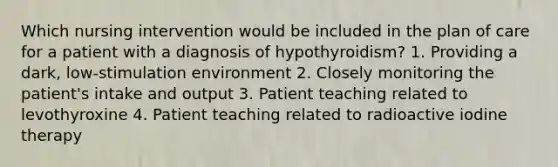 Which nursing intervention would be included in the plan of care for a patient with a diagnosis of hypothyroidism? 1. Providing a dark, low-stimulation environment 2. Closely monitoring the patient's intake and output 3. Patient teaching related to levothyroxine 4. Patient teaching related to radioactive iodine therapy