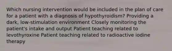 Which nursing intervention would be included in the plan of care for a patient with a diagnosis of hypothyroidism? Providing a dark, low-stimulation environment Closely monitoring the patient's intake and output Patient teaching related to levothyroxine Patient teaching related to radioactive iodine therapy