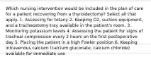 Which nursing intervention would be included in the plan of care for a patient recovering from a thyroidectomy? Select all that apply. 1. Assessing for tetany 2. Keeping O2, suction equipment, and a tracheostomy tray available in the patient's room. 3. Monitoring potassium levels 4. Assessing the patient for signs of tracheal compression every 2 hours on the first postoperative day 5. Placing the patient in a high Fowler position 6. Keeping intravenous calcium (calcium gluconate, calcium chloride) available for immediate use