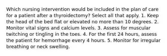 Which nursing intervention would be included in the plan of care for a patient after a thyroidectomy? Select all that apply. 1. Keep the head of the bed flat or elevated no more than 10 degrees. 2. Monitor vital signs and calcium levels. 3. Assess for muscular twitching or tingling in the toes. 4. For the first 24 hours, assess the patient for hemorrhage every 4 hours. 5. Monitor for irregular breathing or neck swelling.