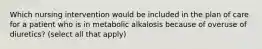 Which nursing intervention would be included in the plan of care for a patient who is in metabolic alkalosis because of overuse of diuretics? (select all that apply)