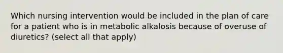 Which nursing intervention would be included in the plan of care for a patient who is in metabolic alkalosis because of overuse of diuretics? (select all that apply)