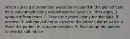 Which nursing intervention would be included in the plan of care for a patient exhibiting exophthalmos? Select all that apply. 1. Apply artificial tears. 2. Tape the eyelids lightly for sleeping, if needed. 3. Ask the patient to exercise the intraocular muscles. 4. Place the patient in a supine position. 5. Encourage the patient to restrict salt intake