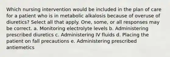 Which nursing intervention would be included in the plan of care for a patient who is in metabolic alkalosis because of overuse of diuretics? Select all that apply. One, some, or all responses may be correct. a. Monitoring electrolyte levels b. Administering prescribed diuretics c. Administering IV fluids d. Placing the patient on fall precautions e. Administering prescribed antiemetics