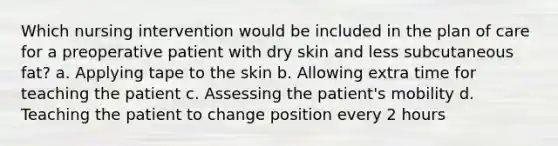 Which nursing intervention would be included in the plan of care for a preoperative patient with dry skin and less subcutaneous fat? a. Applying tape to the skin b. Allowing extra time for teaching the patient c. Assessing the patient's mobility d. Teaching the patient to change position every 2 hours