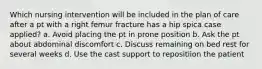 Which nursing intervention will be included in the plan of care after a pt with a right femur fracture has a hip spica case applied? a. Avoid placing the pt in prone position b. Ask the pt about abdominal discomfort c. Discuss remaining on bed rest for several weeks d. Use the cast support to repositiion the patient