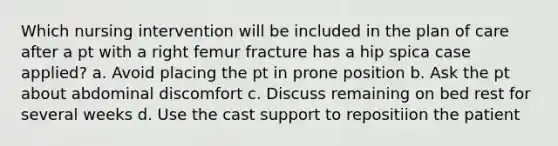 Which nursing intervention will be included in the plan of care after a pt with a right femur fracture has a hip spica case applied? a. Avoid placing the pt in prone position b. Ask the pt about abdominal discomfort c. Discuss remaining on bed rest for several weeks d. Use the cast support to repositiion the patient