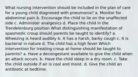 What nursing intervention should be included in the plan of care for a young child diagnosed with pneumonia? a. Monitor for abdominal pain b. Encourage the child to lie on the unaffected side c. Administer analgesics d. Place the child in the Trendelenburg position What distinguishing manifestation of spasmodic croup should parents be taught to identify? a. Wheezing is heard audibly b. It has a harsh, barky cough c. It is bacterial in nature d. The child has a high fever Which intervention for treating croup at home should be taught to parents? a. Have a decongestant available to give the child when an attack occurs. b. Have the child sleep in a dry room. c. Take the child outside if air is cool and moist. d. Give the child an antibiotic at bedtime.