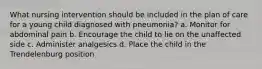 What nursing intervention should be included in the plan of care for a young child diagnosed with pneumonia? a. Monitor for abdominal pain b. Encourage the child to lie on the unaffected side c. Administer analgesics d. Place the child in the Trendelenburg position