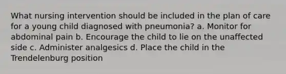 What nursing intervention should be included in the plan of care for a young child diagnosed with pneumonia? a. Monitor for abdominal pain b. Encourage the child to lie on the unaffected side c. Administer analgesics d. Place the child in the Trendelenburg position