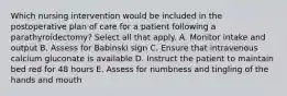 Which nursing intervention would be included in the postoperative plan of care for a patient following a parathyroidectomy? Select all that apply. A. Monitor intake and output B. Assess for Babinski sign C. Ensure that intravenous calcium gluconate is available D. Instruct the patient to maintain bed red for 48 hours E. Assess for numbness and tingling of the hands and mouth