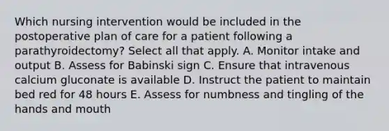 Which nursing intervention would be included in the postoperative plan of care for a patient following a parathyroidectomy? Select all that apply. A. Monitor intake and output B. Assess for Babinski sign C. Ensure that intravenous calcium gluconate is available D. Instruct the patient to maintain bed red for 48 hours E. Assess for numbness and tingling of the hands and mouth