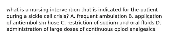 what is a nursing intervention that is indicated for the patient during a sickle cell crisis? A. frequent ambulation B. application of antiembolism hose C. restriction of sodium and oral fluids D. administration of large doses of continuous opiod analgesics
