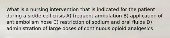 What is a nursing intervention that is indicated for the patient during a sickle cell crisis A) frequent ambulation B) application of antiembolism hose C) restriction of sodium and oral fluids D) administration of large doses of continuous opioid analgesics