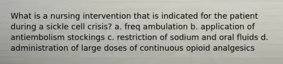 What is a nursing intervention that is indicated for the patient during a sickle cell crisis? a. freq ambulation b. application of antiembolism stockings c. restriction of sodium and oral fluids d. administration of large doses of continuous opioid analgesics