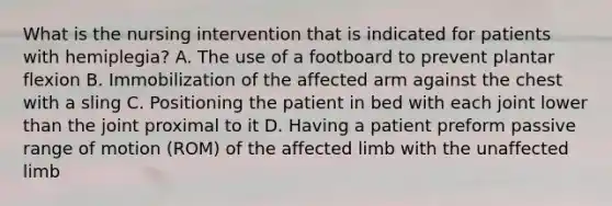 What is the nursing intervention that is indicated for patients with hemiplegia? A. The use of a footboard to prevent plantar flexion B. Immobilization of the affected arm against the chest with a sling C. Positioning the patient in bed with each joint lower than the joint proximal to it D. Having a patient preform passive range of motion (ROM) of the affected limb with the unaffected limb