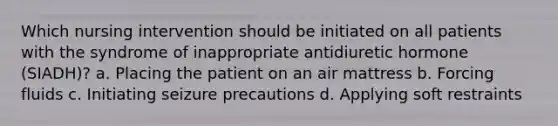 Which nursing intervention should be initiated on all patients with the syndrome of inappropriate antidiuretic hormone (SIADH)? a. Placing the patient on an air mattress b. Forcing fluids c. Initiating seizure precautions d. Applying soft restraints