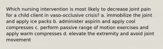 Which nursing intervention is most likely to decrease joint pain for a child client in vaso-occlusive crisis? a. immobilize the joint and apply ice packs b. administer aspirin and apply cool compresses c. perform passive range of motion exercises and apply warm compresses d. elevate the extremity and avoid joint movement