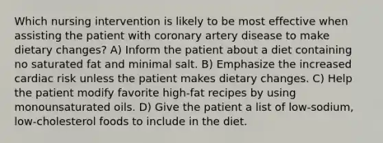 Which nursing intervention is likely to be most effective when assisting the patient with coronary artery disease to make dietary changes? A) Inform the patient about a diet containing no saturated fat and minimal salt. B) Emphasize the increased cardiac risk unless the patient makes dietary changes. C) Help the patient modify favorite high-fat recipes by using monounsaturated oils. D) Give the patient a list of low-sodium, low-cholesterol foods to include in the diet.