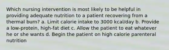 Which nursing intervention is most likely to be helpful in providing adequate nutrition to a patient recovering from a thermal burn? a. Limit calorie intake to 3000 kcal/day b. Provide a low-protein, high-fat diet c. Allow the patient to eat whatever he or she wants d. Begin the patient on high calorie parenteral nutrition