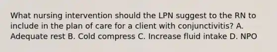 What nursing intervention should the LPN suggest to the RN to include in the plan of care for a client with conjunctivitis? A. Adequate rest B. Cold compress C. Increase fluid intake D. NPO