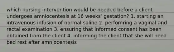 which nursing intervention would be needed before a client undergoes amniocentesis at 16 weeks' gestation? 1. starting an intravenous infusion of normal saline 2. perfomring a vaginal and rectal examination 3. ensuring that informed consent has been obtained from the client 4. informing the client that she will need bed rest after amniocentesis