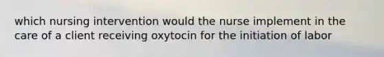 which nursing intervention would the nurse implement in the care of a client receiving oxytocin for the initiation of labor