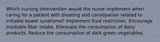 Which nursing intervention would the nurse implement when caring for a patient with bloating and constipation related to irritable bowel syndrome? Implement fluid restriction. Encourage insoluble fiber intake. Eliminate the consumption of dairy products. Reduce the consumption of dark green vegetables.