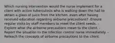 Which nursing intervention would the nurse implement for a client with active tuberculosis who is walking down the hall to obtain a glass of juice from the kitchen, even after having received education regarding airborne precautions? -Ensure regular visits by staff members to meet the client needs. -Explore what the airborne precautions mean to the client. - Report the situation to the infection control nurse immediately. -Reteach the concepts of airborne precautions to the client.