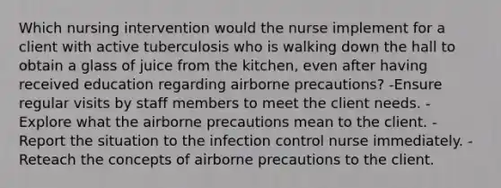 Which nursing intervention would the nurse implement for a client with active tuberculosis who is walking down the hall to obtain a glass of juice from the kitchen, even after having received education regarding airborne precautions? -Ensure regular visits by staff members to meet the client needs. -Explore what the airborne precautions mean to the client. - Report the situation to the infection control nurse immediately. -Reteach the concepts of airborne precautions to the client.