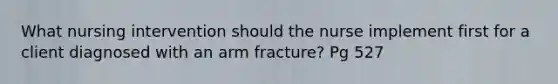 What nursing intervention should the nurse implement first for a client diagnosed with an arm fracture? Pg 527