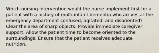 Which nursing intervention would the nurse implement first for a patient with a history of multi-infarct dementia who arrives at the emergency department confused, agitated, and disoriented? Clear the area of sharp objects. Provide immediate caregiver support. Allow the patient time to become oriented to the surroundings. Ensure that the patient receives adequate nutrition.