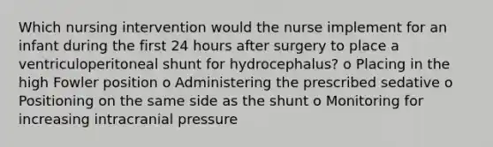 Which nursing intervention would the nurse implement for an infant during the first 24 hours after surgery to place a ventriculoperitoneal shunt for hydrocephalus? o Placing in the high Fowler position o Administering the prescribed sedative o Positioning on the same side as the shunt o Monitoring for increasing intracranial pressure