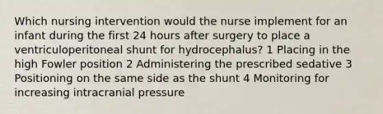 Which nursing intervention would the nurse implement for an infant during the first 24 hours after surgery to place a ventriculoperitoneal shunt for hydrocephalus? 1 Placing in the high Fowler position 2 Administering the prescribed sedative 3 Positioning on the same side as the shunt 4 Monitoring for increasing intracranial pressure