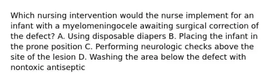 Which nursing intervention would the nurse implement for an infant with a myelomeningocele awaiting surgical correction of the defect? A. Using disposable diapers B. Placing the infant in the prone position C. Performing neurologic checks above the site of the lesion D. Washing the area below the defect with nontoxic antiseptic