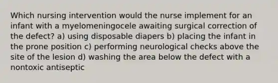 Which nursing intervention would the nurse implement for an infant with a myelomeningocele awaiting surgical correction of the defect? a) using disposable diapers b) placing the infant in the prone position c) performing neurological checks above the site of the lesion d) washing the area below the defect with a nontoxic antiseptic